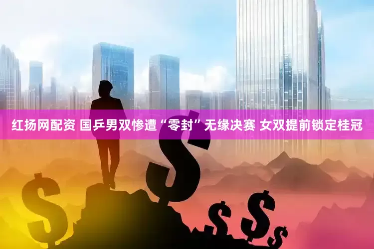 红扬网配资 国乒男双惨遭“零封”无缘决赛 女双提前锁定桂冠