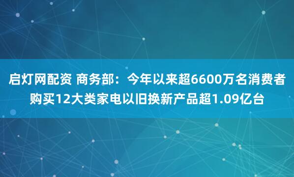 启灯网配资 商务部：今年以来超6600万名消费者购买12大类家电以旧换新产品超1.09亿台