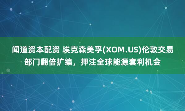 闻道资本配资 埃克森美孚(XOM.US)伦敦交易部门翻倍扩编，押注全球能源套利机会