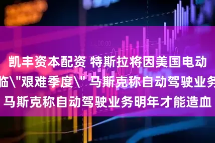 凯丰资本配资 特斯拉将因美国电动车补贴退坡面临＂艰难季度＂ 马斯克称自动驾驶业务明年才能造血